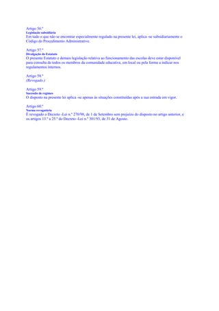 Artigo 56.º
Legislação subsidiária
Em tudo o que não se encontrar especialmente regulado na presente lei, aplica -se subsidiariamente o
Código do Procedimento Administrativo.

Artigo 57.º
Divulgação do Estatuto
O presente Estatuto e demais legislação relativa ao funcionamento das escolas deve estar disponível
para consulta de todos os membros da comunidade educativa, em local ou pela forma a indicar nos
regulamentos internos.

Artigo 58.º
(Revogado.)

Artigo 59.º
Sucessão de regimes
O disposto na presente lei aplica -se apenas às situações constituídas após a sua entrada em vigor.

Artigo 60.º
Norma revogatória
É revogado o Decreto -Lei n.º 270/98, de 1 de Setembro sem prejuízo do disposto no artigo anterior, e
os artigos 13.º a 25.º do Decreto -Lei n.º 301/93, de 31 de Agosto.
 