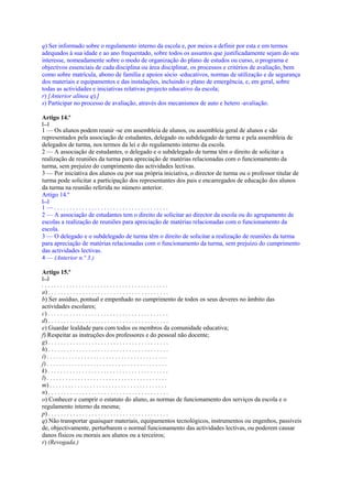 q) Ser informado sobre o regulamento interno da escola e, por meios a definir por esta e em termos
adequados à sua idade e ao ano frequentado, sobre todos os assuntos que justificadamente sejam do seu
interesse, nomeadamente sobre o modo de organização do plano de estudos ou curso, o programa e
objectivos essenciais de cada disciplina ou área disciplinar, os processos e critérios de avaliação, bem
como sobre matrícula, abono de família e apoios sócio -educativos, normas de utilização e de segurança
dos materiais e equipamentos e das instalações, incluindo o plano de emergência, e, em geral, sobre
todas as actividades e iniciativas relativas projecto educativo da escola;
r) [Anterior alínea q).]
s) Participar no processo de avaliação, através dos mecanismos de auto e hetero -avaliação.

Artigo 14.º
[...]
1 — Os alunos podem reunir -se em assembleia de alunos, ou assembleia geral de alunos e são
representados pela associação de estudantes, delegado ou subdelegado de turma e pela assembleia de
delegados de turma, nos termos da lei e do regulamento interno da escola.
2 — A associação de estudantes, o delegado e o subdelegado de turma têm o direito de solicitar a
realização de reuniões da turma para apreciação de matérias relacionadas com o funcionamento da
turma, sem prejuízo do cumprimento das actividades lectivas.
3 — Por iniciativa dos alunos ou por sua própria iniciativa, o director de turma ou o professor titular de
turma pode solicitar a participação dos representantes dos pais e encarregados de educação dos alunos
da turma na reunião referida no número anterior.
Artigo 14.º
[...]
1—.....................................
2 — A associação de estudantes tem o direito de solicitar ao director da escola ou do agrupamento de
escolas a realização de reuniões para apreciação de matérias relacionadas com o funcionamento da
escola.
3 — O delegado e o subdelegado de turma têm o direito de solicitar a realização de reuniões da turma
para apreciação de matérias relacionadas com o funcionamento da turma, sem prejuízo do cumprimento
das actividades lectivas.
4 — (Anterior n.º 3.)

Artigo 15.º
[...]
.........................................
a) . . . . . . . . . . . . . . . . . . . . . . . . . . . . . . . . . . . . . . .
b) Ser assíduo, pontual e empenhado no cumprimento de todos os seus deveres no âmbito das
actividades escolares;
c) . . . . . . . . . . . . . . . . . . . . . . . . . . . . . . . . . . . . . . .
d) . . . . . . . . . . . . . . . . . . . . . . . . . . . . . . . . . . . . . . .
e) Guardar lealdade para com todos os membros da comunidade educativa;
f) Respeitar as instruções dos professores e do pessoal não docente;
g) . . . . . . . . . . . . . . . . . . . . . . . . . . . . . . . . . . . . . . .
h) . . . . . . . . . . . . . . . . . . . . . . . . . . . . . . . . . . . . . . .
i) . . . . . . . . . . . . . . . . . . . . . . . . . . . . . . . . . . . . . . .
j) . . . . . . . . . . . . . . . . . . . . . . . . . . . . . . . . . . . . . . .
k) . . . . . . . . . . . . . . . . . . . . . . . . . . . . . . . . . . . . . . .
l) . . . . . . . . . . . . . . . . . . . . . . . . . . . . . . . . . . . . . . .
m) . . . . . . . . . . . . . . . . . . . . . . . . . . . . . . . . . . . . . .
n) . . . . . . . . . . . . . . . . . . . . . . . . . . . . . . . . . . . . . . .
o) Conhecer e cumprir o estatuto do aluno, as normas de funcionamento dos serviços da escola e o
regulamento interno da mesma;
p) . . . . . . . . . . . . . . . . . . . . . . . . . . . . . . . . . . . . . . .
q) Não transportar quaisquer materiais, equipamentos tecnológicos, instrumentos ou engenhos, passíveis
de, objectivamente, perturbarem o normal funcionamento das actividades lectivas, ou poderem causar
danos físicos ou morais aos alunos ou a terceiros;
r) (Revogada.)
 