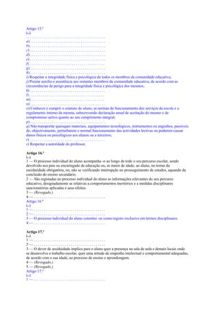 Artigo 15.º
[...]
.........................................
a) . . . . . . . . . . . . . . . . . . . . . . . . . . . . . . . . . . . . . . .
b) . . . . . . . . . . . . . . . . . . . . . . . . . . . . . . . . . . . . . . .
c) . . . . . . . . . . . . . . . . . . . . . . . . . . . . . . . . . . . . . . .
d) . . . . . . . . . . . . . . . . . . . . . . . . . . . . . . . . . . . . . . .
e) . . . . . . . . . . . . . . . . . . . . . . . . . . . . . . . . . . . . . . .
f) . . . . . . . . . . . . . . . . . . . . . . . . . . . . . . . . . . . . . . .
g) . . . . . . . . . . . . . . . . . . . . . . . . . . . . . . . . . . . . . . .
h) . . . . . . . . . . . . . . . . . . . . . . . . . . . . . . . . . . . . . . .
i) Respeitar a integridade física e psicológica de todos os membros da comunidade educativa;
j) Prestar auxílio e assistência aos restantes membros da comunidade educativa, de acordo com as
circunstâncias de perigo para a integridade física e psicológica dos mesmos;
k) . . . . . . . . . . . . . . . . . . . . . . . . . . . . . . . . . . . . . . .
l) . . . . . . . . . . . . . . . . . . . . . . . . . . . . . . . . . . . . . . .
m) . . . . . . . . . . . . . . . . . . . . . . . . . . . . . . . . . . . . . .
n) . . . . . . . . . . . . . . . . . . . . . . . . . . . . . . . . . . . . . . .
o) Conhecer e cumprir o estatuto do aluno, as normas de funcionamento dos serviços da escola e o
regulamento interno da mesma, subscrevendo declaração anual de aceitação do mesmo e de
compromisso activo quanto ao seu cumprimento integral;
p) . . . . . . . . . . . . . . . . . . . . . . . . . . . . . . . . . . . . . . .
q) Não transportar quaisquer materiais, equipamentos tecnológicos, instrumentos ou engenhos, passíveis
de, objectivamente, perturbarem o normal funcionamento das actividades lectivas ou poderem causar
danos físicos ou psicológicos aos alunos ou a terceiros;
r) . . . . . . . . . . . . . . . . . . . . . . . . . . . . . . . . . . . . . . .
s) Respeitar a autoridade do professor.

Artigo 16.º
[...]
1 — O processo individual do aluno acompanha -o ao longo de todo o seu percurso escolar, sendo
devolvido aos pais ou encarregado de educação ou, se maior de idade, ao aluno, no termo da
escolaridade obrigatória, ou, não se verificando interrupção no prosseguimento de estudos, aquando da
conclusão do ensino secundário.
2 — São registadas no processo individual do aluno as informações relevantes do seu percurso
educativo, designadamente as relativas a comportamentos meritórios e a medidas disciplinares
sancionatórias aplicadas e seus efeitos.
3 — (Revogado.)
4—.....................................
Artigo 16.º
[...]
1—.....................................
2—.....................................
3 — O processo individual do aluno constitui -se como registo exclusivo em termos disciplinares.
4—.....................................

Artigo 17.º
[...]
1—.....................................
2—.....................................
3 — O dever de assiduidade implica para o aluno quer a presença na sala de aula e demais locais onde
se desenvolva o trabalho escolar, quer uma atitude de empenho intelectual e comportamental adequadas,
de acordo com a sua idade, ao processo de ensino e aprendizagem.
4 — (Revogado.)
5 — (Revogado.)
Artigo 17.º
[...]
1—.....................................
 