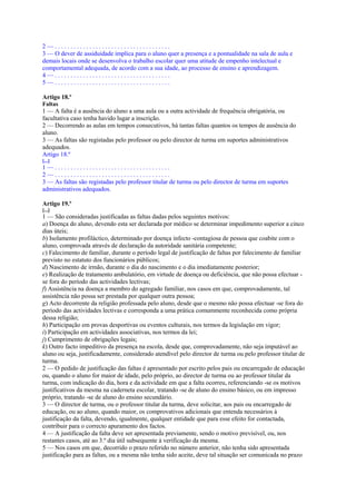 2—.....................................
3 — O dever de assiduidade implica para o aluno quer a presença e a pontualidade na sala de aula e
demais locais onde se desenvolva o trabalho escolar quer uma atitude de empenho intelectual e
comportamental adequada, de acordo com a sua idade, ao processo de ensino e aprendizagem.
4—.....................................
5—.....................................

Artigo 18.º
Faltas
1 — A falta é a ausência do aluno a uma aula ou a outra actividade de frequência obrigatória, ou
facultativa caso tenha havido lugar a inscrição.
2 — Decorrendo as aulas em tempos consecutivos, há tantas faltas quantos os tempos de ausência do
aluno.
3 — As faltas são registadas pelo professor ou pelo director de turma em suportes administrativos
adequados.
Artigo 18.º
[...]
1—.....................................
2—.....................................
3 — As faltas são registadas pelo professor titular de turma ou pelo director de turma em suportes
administrativos adequados.

Artigo 19.º
[...]
1 — São consideradas justificadas as faltas dadas pelos seguintes motivos:
a) Doença do aluno, devendo esta ser declarada por médico se determinar impedimento superior a cinco
dias úteis;
b) Isolamento profiláctico, determinado por doença infecto -contagiosa de pessoa que coabite com o
aluno, comprovada através de declaração da autoridade sanitária competente;
c) Falecimento de familiar, durante o período legal de justificação de faltas por falecimento de familiar
previsto no estatuto dos funcionários públicos;
d) Nascimento de irmão, durante o dia do nascimento e o dia imediatamente posterior;
e) Realização de tratamento ambulatório, em virtude de doença ou deficiência, que não possa efectuar -
se fora do período das actividades lectivas;
f) Assistência na doença a membro do agregado familiar, nos casos em que, comprovadamente, tal
assistência não possa ser prestada por qualquer outra pessoa;
g) Acto decorrente da religião professada pelo aluno, desde que o mesmo não possa efectuar -se fora do
período das actividades lectivas e corresponda a uma prática comummente reconhecida como própria
dessa religião;
h) Participação em provas desportivas ou eventos culturais, nos termos da legislação em vigor;
i) Participação em actividades associativas, nos termos da lei;
j) Cumprimento de obrigações legais;
k) Outro facto impeditivo da presença na escola, desde que, comprovadamente, não seja imputável ao
aluno ou seja, justificadamente, considerado atendível pelo director de turma ou pelo professor titular de
turma.
2 — O pedido de justificação das faltas é apresentado por escrito pelos pais ou encarregado de educação
ou, quando o aluno for maior de idade, pelo próprio, ao director de turma ou ao professor titular da
turma, com indicação do dia, hora e da actividade em que a falta ocorreu, referenciando -se os motivos
justificativos da mesma na caderneta escolar, tratando -se de aluno do ensino básico, ou em impresso
próprio, tratando -se de aluno do ensino secundário.
3 — O director de turma, ou o professor titular da turma, deve solicitar, aos pais ou encarregado de
educação, ou ao aluno, quando maior, os comprovativos adicionais que entenda necessários à
justificação da falta, devendo, igualmente, qualquer entidade que para esse efeito for contactada,
contribuir para o correcto apuramento dos factos.
4 — A justificação da falta deve ser apresentada previamente, sendo o motivo previsível, ou, nos
restantes casos, até ao 3.º dia útil subsequente à verificação da mesma.
5 — Nos casos em que, decorrido o prazo referido no número anterior, não tenha sido apresentada
justificação para as faltas, ou a mesma não tenha sido aceite, deve tal situação ser comunicada no prazo
 