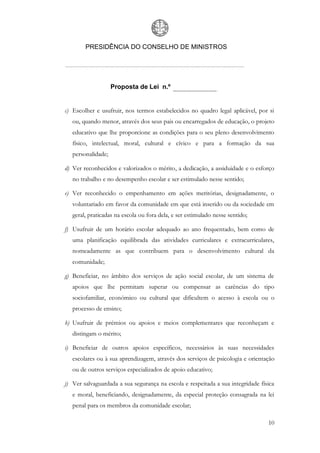 PRESIDÊNCIA DO CONSELHO DE MINISTROS




                    Proposta de Lei n.º


c) Escolher e usufruir, nos termos estabelecidos no quadro legal aplicável, por si
   ou, quando menor, através dos seus pais ou encarregados de educação, o projeto
   educativo que lhe proporcione as condições para o seu pleno desenvolvimento
   físico, intelectual, moral, cultural e cívico e para a formação da sua
   personalidade;

d) Ver reconhecidos e valorizados o mérito, a dedicação, a assiduidade e o esforço
   no trabalho e no desempenho escolar e ser estimulado nesse sentido;

e) Ver reconhecido o empenhamento em ações meritórias, designadamente, o
   voluntariado em favor da comunidade em que está inserido ou da sociedade em
   geral, praticadas na escola ou fora dela, e ser estimulado nesse sentido;

f) Usufruir de um horário escolar adequado ao ano frequentado, bem como de
   uma planificação equilibrada das atividades curriculares e extracurriculares,
   nomeadamente as que contribuem para o desenvolvimento cultural da
   comunidade;

g) Beneficiar, no âmbito dos serviços de ação social escolar, de um sistema de
   apoios que lhe permitam superar ou compensar as carências do tipo
   sociofamiliar, económico ou cultural que dificultem o acesso à escola ou o
   processo de ensino;

h) Usufruir de prémios ou apoios e meios complementares que reconheçam e
   distingam o mérito;

i) Beneficiar de outros apoios específicos, necessários às suas necessidades
   escolares ou à sua aprendizagem, através dos serviços de psicologia e orientação
   ou de outros serviços especializados de apoio educativo;

j) Ver salvaguardada a sua segurança na escola e respeitada a sua integridade física
   e moral, beneficiando, designadamente, da especial proteção consagrada na lei
   penal para os membros da comunidade escolar;

                                                                                 10
 