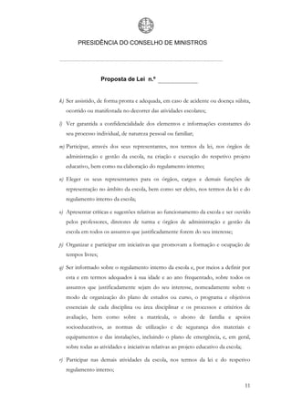PRESIDÊNCIA DO CONSELHO DE MINISTROS




                    Proposta de Lei n.º


k) Ser assistido, de forma pronta e adequada, em caso de acidente ou doença súbita,
   ocorrido ou manifestada no decorrer das atividades escolares;

l) Ver garantida a confidencialidade dos elementos e informações constantes do
   seu processo individual, de natureza pessoal ou familiar;

m) Participar, através dos seus representantes, nos termos da lei, nos órgãos de
   administração e gestão da escola, na criação e execução do respetivo projeto
   educativo, bem como na elaboração do regulamento interno;

n) Eleger os seus representantes para os órgãos, cargos e demais funções de
   representação no âmbito da escola, bem como ser eleito, nos termos da lei e do
   regulamento interno da escola;

o) Apresentar críticas e sugestões relativas ao funcionamento da escola e ser ouvido
   pelos professores, diretores de turma e órgãos de administração e gestão da
   escola em todos os assuntos que justificadamente forem do seu interesse;

p) Organizar e participar em iniciativas que promovam a formação e ocupação de
   tempos livres;

q) Ser informado sobre o regulamento interno da escola e, por meios a definir por
   esta e em termos adequados à sua idade e ao ano frequentado, sobre todos os
   assuntos que justificadamente sejam do seu interesse, nomeadamente sobre o
   modo de organização do plano de estudos ou curso, o programa e objetivos
   essenciais de cada disciplina ou área disciplinar e os processos e critérios de
   avaliação, bem como sobre a matrícula, o abono de família e apoios
   socioeducativos, as normas de utilização e de segurança dos materiais e
   equipamentos e das instalações, incluindo o plano de emergência, e, em geral,
   sobre todas as atividades e iniciativas relativas ao projeto educativo da escola;

r) Participar nas demais atividades da escola, nos termos da lei e do respetivo
   regulamento interno;

                                                                                       11
 
