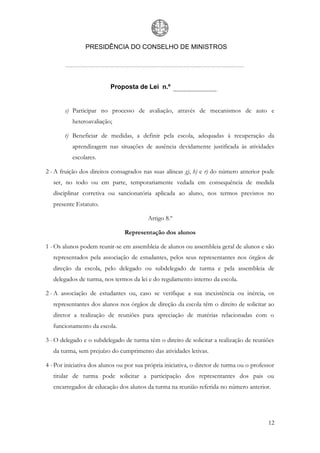 PRESIDÊNCIA DO CONSELHO DE MINISTROS




                          Proposta de Lei n.º


       s) Participar no processo de avaliação, através de mecanismos de auto e
          heteroavaliação;

       t) Beneficiar de medidas, a definir pela escola, adequadas à recuperação da
          aprendizagem nas situações de ausência devidamente justificada às atividades
          escolares.

2 - A fruição dos direitos consagrados nas suas alíneas g), h) e r) do número anterior pode
   ser, no todo ou em parte, temporariamente vedada em consequência de medida
   disciplinar corretiva ou sancionatória aplicada ao aluno, nos termos previstos no
   presente Estatuto.

                                          Artigo 8.º

                                Representação dos alunos

1 - Os alunos podem reunir-se em assembleia de alunos ou assembleia geral de alunos e são
   representados pela associação de estudantes, pelos seus representantes nos órgãos de
   direção da escola, pelo delegado ou subdelegado de turma e pela assembleia de
   delegados de turma, nos termos da lei e do regulamento interno da escola.

2 - A associação de estudantes ou, caso se verifique a sua inexistência ou inércia, os
   representantes dos alunos nos órgãos de direção da escola têm o direito de solicitar ao
   diretor a realização de reuniões para apreciação de matérias relacionadas com o
   funcionamento da escola.

3 - O delegado e o subdelegado de turma têm o direito de solicitar a realização de reuniões
   da turma, sem prejuízo do cumprimento das atividades letivas.

4 - Por iniciativa dos alunos ou por sua própria iniciativa, o diretor de turma ou o professor
   titular de turma pode solicitar a participação dos representantes dos pais ou
   encarregados de educação dos alunos da turma na reunião referida no número anterior.




                                                                                           12
 