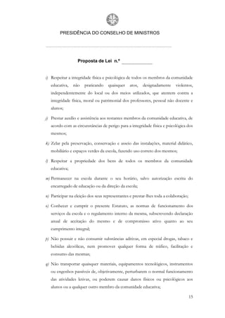 PRESIDÊNCIA DO CONSELHO DE MINISTROS




                  Proposta de Lei n.º


i) Respeitar a integridade física e psicológica de todos os membros da comunidade
   educativa,   não   praticando    quaisquer    atos,   designadamente    violentos,
   independentemente do local ou dos meios utilizados, que atentem contra a
   integridade física, moral ou patrimonial dos professores, pessoal não docente e
   alunos;

j) Prestar auxílio e assistência aos restantes membros da comunidade educativa, de
   acordo com as circunstâncias de perigo para a integridade física e psicológica dos
   mesmos;

k) Zelar pela preservação, conservação e asseio das instalações, material didático,
   mobiliário e espaços verdes da escola, fazendo uso correto dos mesmos;

l) Respeitar a propriedade dos bens de todos os membros da comunidade
   educativa;

m) Permanecer na escola durante o seu horário, salvo autorização escrita do
   encarregado de educação ou da direção da escola;

n) Participar na eleição dos seus representantes e prestar-lhes toda a colaboração;

o) Conhecer e cumprir o presente Estatuto, as normas de funcionamento dos
   serviços da escola e o regulamento interno da mesma, subscrevendo declaração
   anual de aceitação do mesmo e de compromisso ativo quanto ao seu
   cumprimento integral;

p) Não possuir e não consumir substâncias aditivas, em especial drogas, tabaco e
   bebidas alcoólicas, nem promover qualquer forma de tráfico, facilitação e
   consumo das mesmas;

q) Não transportar quaisquer materiais, equipamentos tecnológicos, instrumentos
   ou engenhos passíveis de, objetivamente, perturbarem o normal funcionamento
   das atividades letivas, ou poderem causar danos físicos ou psicológicos aos
   alunos ou a qualquer outro membro da comunidade educativa;

                                                                                      15
 