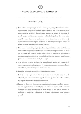 PRESIDÊNCIA DO CONSELHO DE MINISTROS




                  Proposta de Lei n.º


r) Não utilizar quaisquer equipamentos tecnológicos, designadamente, telemóveis,
   equipamentos, programas ou aplicações informáticas, nos locais onde decorram
   aulas ou outras atividades formativas ou reuniões de órgãos ou estruturas da
   escola em que participe, exceto quando a utilização de qualquer dos meios acima
   referidos esteja diretamente relacionada com as atividades a desenvolver e seja
   expressamente autorizada pelo professor ou pelo responsável pela direção ou
   supervisão dos trabalhos ou atividades em curso;

s) Não captar sons ou imagens, designadamente, de atividades letivas e não letivas,
   sem autorização prévia dos professores, dos responsáveis pela direção da escola
   ou supervisão dos trabalhos ou atividades em curso, bem como, quando for o
   caso, de qualquer membro da comunidade escolar ou educativa cuja imagem
   possa, ainda que involuntariamente, ficar registada;

t) Não difundir, na escola ou fora dela, nomeadamente, via internet ou através de
   outros meios de comunicação, sons ou imagens captados nos momentos letivos
   e não letivos, sem autorização do diretor da escola;

u) Respeitar os direitos de autor e de propriedade intelectual;

v) Cuidar da sua higiene pessoal e apresentar-se com vestuário que se revele
   adequado, em função da idade, à dignidade do espaço e das atividades escolares,
   no respeito pelas regras estabelecidas na escola;

x) Reparar os danos por si causados a qualquer membro da comunidade educativa
   ou em equipamentos ou instalações da escola ou outras onde decorram
   quaisquer atividades decorrentes da vida escolar e, não sendo possível ou
   suficiente a reparação, indemnizar os lesados relativamente aos prejuízos
   causados.




                                                                                16
 
