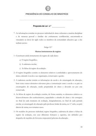 PRESIDÊNCIA DO CONSELHO DE MINISTROS




                          Proposta de Lei n.º


7 - As informações contidas no processo individual do aluno referentes a matéria disciplinar
   e de natureza pessoal e familiar são estritamente confidenciais, encontrando-se
   vinculados ao dever de sigilo todos os membros da comunidade educativa que a elas
   tenham acesso.

                                            Artigo 12.º

                             Outros instrumentos de registo

1 - Constituem ainda instrumentos de registo de cada aluno:

       a) O registo biográfico;

       b) A caderneta escolar;

       c) As fichas de registo da avaliação.

2 - O registo biográfico contém os elementos relativos à assiduidade e aproveitamento do
   aluno, cabendo à escola a sua organização, conservação e gestão.

3 - A caderneta escolar contém as informações da escola e do encarregado de educação,
   bem como outros elementos relevantes para a comunicação entre a escola e os pais ou
   encarregados de educação, sendo propriedade do aluno e devendo ser por este
   conservada.

4 - As fichas de registo da avaliação contêm, de forma sumária, os elementos relativos ao
   desenvolvimento dos conhecimentos, capacidades e atitudes do aluno e são entregues
   no final de cada momento de avaliação, designadamente, no final de cada período
   escolar, ao encarregado de educação pelo professor titular da turma, no 1.º ciclo, ou pelo
   diretor de turma, nos restantes casos.

5 - Os modelos do processo individual, registo biográfico, caderneta do aluno e fichas de
   registo da avaliação, nos seus diferentes formatos e suportes, são definidos por
   despacho do membro do Governo responsável pela área da educação.



                                                                                          18
 