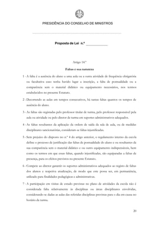 PRESIDÊNCIA DO CONSELHO DE MINISTROS




                           Proposta de Lei n.º




                                          Artigo 14.º

                                    Faltas e sua natureza

1 - A falta é a ausência do aluno a uma aula ou a outra atividade de frequência obrigatória
   ou facultativa caso tenha havido lugar a inscrição, a falta de pontualidade ou a
   comparência sem o material didático ou equipamento necessários, nos termos
   estabelecidos no presente Estatuto.

2 - Decorrendo as aulas em tempos consecutivos, há tantas faltas quantos os tempos de
   ausência do aluno.

3 - As faltas são registadas pelo professor titular de turma, pelo professor responsável pela
   aula ou atividade ou pelo diretor de turma em suportes administrativos adequados.

4 - As faltas resultantes da aplicação da ordem de saída da sala de aula, ou de medidas
   disciplinares sancionatórias, consideram-se faltas injustificadas.

5 - Sem prejuízo do disposto no n.º 4 do artigo anterior, o regulamento interno da escola
   define o processo de justificação das faltas de pontualidade do aluno e ou resultantes da
   sua comparência sem o material didático e ou outro equipamento indispensáveis, bem
   como os termos em que essas faltas, quando injustificadas, são equiparadas a faltas de
   presença, para os efeitos previstos no presente Estatuto.

6 - Compete ao diretor garantir os suportes administrativos adequados ao registo de faltas
   dos alunos e respetiva atualização, de modo que este possa ser, em permanência,
   utilizado para finalidades pedagógicas e administrativas.

7 - A participação em visitas de estudo previstas no plano de atividades da escola não é
   considerada falta relativamente às disciplinas ou áreas disciplinares envolvidas,
   considerando-se dadas as aulas das referidas disciplinas previstas para o dia em causa no
   horário da turma.


                                                                                          20
 