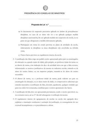PRESIDÊNCIA DO CONSELHO DE MINISTROS




                          Proposta de Lei n.º


       m) As decorrentes de suspensão preventiva aplicada no âmbito de procedimento
          disciplinar, no caso de ao aluno não vir a ser aplicada qualquer medida
          disciplinar sancionatória, lhe ser aplicada medida não suspensiva da escola, ou na
          parte em que ultrapassem a medida efetivamente aplicada;

       n) Participação em visitas de estudo previstas no plano de atividades da escola,
          relativamente às disciplinas ou áreas disciplinares não envolvidas na referida
          visita;

       o) Outros factos previstos no regulamento interno da escola.

2 - A justificação das faltas exige um pedido escrito apresentado pelos pais ou encarregados
   de educação ou, quando maior de idade, pelo próprio, ao professor titular da turma ou
   ao diretor de turma, com indicação do dia e da atividade letiva em que a falta ocorreu,
   referenciando os motivos justificativos da mesma na caderneta escolar, tratando-se de
   aluno do ensino básico, ou em impresso próprio, tratando-se de aluno do ensino
   secundário.

3 - O diretor de turma, ou o professor titular da turma, pode solicitar aos pais ou
   encarregado de educação, ou ao aluno maior de idade, os comprovativos adicionais que
   entenda necessários à justificação da falta, devendo, igualmente, qualquer entidade que
   para esse efeito for contactada, contribuir para o correto apuramento dos factos.

4 - A justificação da falta deve ser apresentada previamente, sendo o motivo previsível, ou,
   nos restantes casos, até ao 3.º dia útil subsequente à verificação da mesma.

5 - O regulamento interno do agrupamento de escolas ou escola não agrupada deve
   explicitar a tramitação conducente à aceitação da justificação, as consequências do seu
   eventual incumprimento e os procedimentos a adotar.




                                                                                         23
 