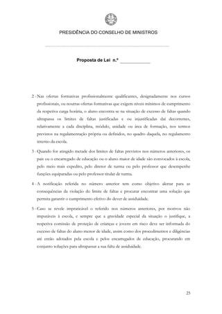 PRESIDÊNCIA DO CONSELHO DE MINISTROS




                         Proposta de Lei n.º




2 - Nas ofertas formativas profissionalmente qualificantes, designadamente nos cursos
  profissionais, ou noutras ofertas formativas que exigem níveis mínimos de cumprimento
  da respetiva carga horária, o aluno encontra-se na situação de excesso de faltas quando
  ultrapassa os limites de faltas justificadas e ou injustificadas daí decorrentes,
  relativamente a cada disciplina, módulo, unidade ou área de formação, nos termos
  previstos na regulamentação própria ou definidos, no quadro daquela, no regulamento
  interno da escola.

3 - Quando for atingido metade dos limites de faltas previstos nos números anteriores, os
  pais ou o encarregado de educação ou o aluno maior de idade são convocados à escola,
  pelo meio mais expedito, pelo diretor de turma ou pelo professor que desempenhe
  funções equiparadas ou pelo professor titular de turma.

4 - A notificação referida no número anterior tem como objetivo alertar para as
  consequências da violação do limite de faltas e procurar encontrar uma solução que
  permita garantir o cumprimento efetivo do dever de assiduidade.

5 - Caso se revele impraticável o referido nos números anteriores, por motivos não
  imputáveis à escola, e sempre que a gravidade especial da situação o justifique, a
  respetiva comissão de proteção de crianças e jovens em risco deve ser informada do
  excesso de faltas do aluno menor de idade, assim como dos procedimentos e diligências
  até então adotados pela escola e pelos encarregados de educação, procurando em
  conjunto soluções para ultrapassar a sua falta de assiduidade.




                                                                                      25
 