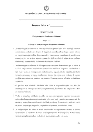 PRESIDÊNCIA DO CONSELHO DE MINISTROS




                           Proposta de Lei n.º


                                      SUBSECÇÃO II

                           Ultrapassagem dos limites de faltas

                                         Artigo 19.º

                     Efeitos da ultrapassagem dos limites de faltas

1 - A ultrapassagem dos limites de faltas injustificadas previstos no n.º 1 do artigo anterior
   constitui uma violação dos deveres de frequência e assiduidade e obriga o aluno faltoso
   ao cumprimento de medidas de recuperação e ou corretivas específicas, de acordo com
   o estabelecido nos artigos seguintes, podendo ainda conduzir à aplicação de medidas
   disciplinares sancionatórias, nos termos do presente Estatuto.

2 - A ultrapassagem dos limites de faltas previstos nas ofertas formativas a que se refere o
   n.º 2 do artigo anterior constitui uma violação dos deveres de frequência e assiduidade e
   tem para o aluno as consequências estabelecidas na regulamentação específica da oferta
   formativa em causa e ou no regulamento interno da escola, sem prejuízo de outras
   medidas expressamente previstas no presente Estatuto para as referidas modalidades
   formativas.

3 - O previsto nos números anteriores não exclui a responsabilização dos pais ou
   encarregados de educação do aluno, designadamente, nos termos dos artigos 44.º e 45.º
   do presente Estatuto.

4 - Todas as situações, atividades, medidas ou suas consequências previstas no presente
   artigo são obrigatoriamente comunicadas, pelo meio mais expedito, ao encarregado de
   educação ou ao aluno, quando maior de idade, ao diretor de turma e ao professor tutor
   do aluno, sempre que designado, e registadas no processo individual do aluno.

5 - A ultrapassagem do limite de faltas estabelecido no regulamento interno da escola
   relativamente às atividades de apoio ou complementares de inscrição ou de frequência
   facultativa implica a imediata exclusão do aluno das atividades em causa.


                                                                                           26
 