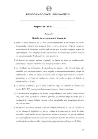 PRESIDÊNCIA DO CONSELHO DE MINISTROS




                          Proposta de Lei n.º


                                        Artigo 20.º

                        Medidas de recuperação e de integração

1 - Para os alunos menores de 16 anos, independentemente da modalidade de ensino
  frequentada, a violação dos limites de faltas previstos no artigo 18.º pode obrigar ao
  cumprimento de atividades, a definir pela escola, que permitam recuperar atrasos na
  aprendizagem e ou a integração escolar e comunitária do aluno e pelas quais os alunos e
  os seus encarregados de educação são corresponsáveis.

2 - O disposto no número anterior é aplicado em função da idade, da regulamentação
  específica do percurso formativo e da situação concreta do aluno.

3 - As atividades de recuperação da aprendizagem, quando a elas houver lugar, são
  decididas pelo professor titular da turma ou pelos professores das disciplinas em que foi
  ultrapassado o limite de faltas, de acordo com as regras aprovadas pelo conselho
  pedagógico e previstas no regulamento interno da escola, as quais privilegiarão a
  simplicidade e a eficácia.

4 - As medidas corretivas a que se refere o presente artigo são definidas nos termos dos
  artigos 26.º e 27.º, com as especificidades previstas nos números seguintes.

5 - As atividades de recuperação de atrasos na aprendizagem, que podem revestir forma
  oral, bem como as medidas corretivas previstas no presente artigo ocorrem após a
  verificação do excesso de faltas e apenas podem ser aplicadas uma única vez no decurso
  de cada ano letivo.

6 - O disposto no número anterior é aplicado independentemente do ano de escolaridade
  ou do número de disciplinas em que se verifique a ultrapassagem do limite de faltas,
  cabendo à escola definir no seu regulamento interno o momento em que as atividades
  de recuperação são realizadas, bem como as matérias a trabalhar nas mesmas, as quais se
  confinarão às tratadas nas aulas cuja ausência originou a situação de excesso de faltas.



                                                                                             27
 