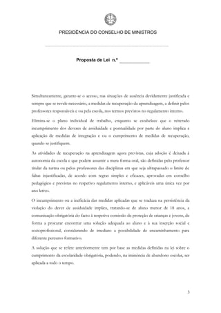 PRESIDÊNCIA DO CONSELHO DE MINISTROS




                           Proposta de Lei n.º




Simultaneamente, garante-se o acesso, nas situações de ausência devidamente justificada e
sempre que se revele necessário, a medidas de recuperação da aprendizagem, a definir pelos
professores responsáveis e ou pela escola, nos termos previstos no regulamento interno.

Elimina-se o plano individual de trabalho, enquanto se estabelece que o reiterado
incumprimento dos deveres de assiduidade e pontualidade por parte do aluno implica a
aplicação de medidas de integração e ou o cumprimento de medidas de recuperação,
quando se justifiquem.

As atividades de recuperação na aprendizagem agora previstas, cuja adoção é deixada à
autonomia da escola e que podem assumir a mera forma oral, são definidas pelo professor
titular da turma ou pelos professores das disciplinas em que seja ultrapassado o limite de
faltas injustificadas, de acordo com regras simples e eficazes, aprovadas em conselho
pedagógico e previstas no respetivo regulamento interno, e aplicáveis uma única vez por
ano letivo.

O incumprimento ou a ineficácia das medidas aplicadas que se traduza na persistência da
violação do dever de assiduidade implica, tratando-se de aluno menor de 18 anos, a
comunicação obrigatória do facto à respetiva comissão de proteção de crianças e jovens, de
forma a procurar encontrar uma solução adequada ao aluno e à sua inserção social e
socioprofissional, considerando de imediato a possibilidade de encaminhamento para
diferente percurso formativo.

A solução que se refere anteriormente tem por base as medidas definidas na lei sobre o
cumprimento da escolaridade obrigatória, podendo, na iminência de abandono escolar, ser
aplicada a todo o tempo.




                                                                                          3
 