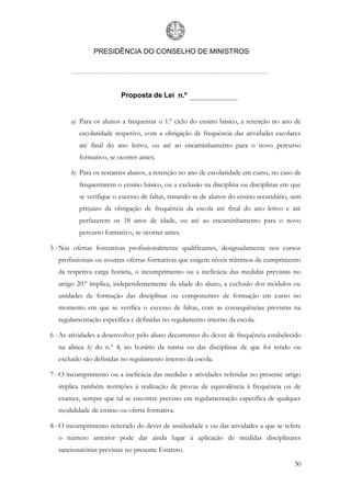 PRESIDÊNCIA DO CONSELHO DE MINISTROS




                         Proposta de Lei n.º


       a) Para os alunos a frequentar o 1.º ciclo do ensino básico, a retenção no ano de
          escolaridade respetivo, com a obrigação de frequência das atividades escolares
          até final do ano letivo, ou até ao encaminhamento para o novo percurso
          formativo, se ocorrer antes;

       b) Para os restantes alunos, a retenção no ano de escolaridade em curso, no caso de
          frequentarem o ensino básico, ou a exclusão na disciplina ou disciplinas em que
          se verifique o excesso de faltas, tratando-se de alunos do ensino secundário, sem
          prejuízo da obrigação de frequência da escola até final do ano letivo e até
          perfazerem os 18 anos de idade, ou até ao encaminhamento para o novo
          percurso formativo, se ocorrer antes.

5 - Nas ofertas formativas profissionalmente qualificantes, designadamente nos cursos
  profissionais ou noutras ofertas formativas que exigem níveis mínimos de cumprimento
  da respetiva carga horária, o incumprimento ou a ineficácia das medidas previstas no
  artigo 20.º implica, independentemente da idade do aluno, a exclusão dos módulos ou
  unidades de formação das disciplinas ou componentes de formação em curso no
  momento em que se verifica o excesso de faltas, com as consequências previstas na
  regulamentação específica e definidas no regulamento interno da escola.

6 - As atividades a desenvolver pelo aluno decorrentes do dever de frequência estabelecido
  na alínea b) do n.º 4, no horário da turma ou das disciplinas de que foi retido ou
  excluído são definidas no regulamento interno da escola.

7 - O incumprimento ou a ineficácia das medidas e atividades referidas no presente artigo
  implica também restrições à realização de provas de equivalência à frequência ou de
  exames, sempre que tal se encontre previsto em regulamentação específica de qualquer
  modalidade de ensino ou oferta formativa.

8 - O incumprimento reiterado do dever de assiduidade e ou das atividades a que se refere
  o número anterior pode dar ainda lugar à aplicação de medidas disciplinares
  sancionatórias previstas no presente Estatuto.

                                                                                        30
 