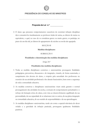 PRESIDÊNCIA DO CONSELHO DE MINISTROS




                         Proposta de Lei n.º


2 - O aluno que presencie comportamentos suscetíveis de constituir infração disciplinar
  deve comunicá-los imediatamente ao professor titular de turma, ao diretor de turma ou
  equivalente, o qual, no caso de os considerar graves ou muito graves, os participa, no
  prazo de um dia útil, ao diretor do agrupamento de escolas ou escola não agrupada.

                                      SECÇÃO II

                                Medidas disciplinares

                                    SUBSECÇÃO I

               Finalidades e determinação das medidas disciplinares

                                       Artigo 24.º

                        Finalidades das medidas disciplinares

1- Todas as medidas disciplinares corretivas e sancionatórias prosseguem finalidades
  pedagógicas, preventivas, dissuasoras e de integração, visando, de forma sustentada, o
  cumprimento dos deveres do aluno, o respeito pela autoridade dos professores no
  exercício da sua atividade profissional e dos demais funcionários, bem como a segurança
  de toda a comunidade educativa.

2- As medidas corretivas e disciplinares sancionatórias visam ainda garantir o normal
  prosseguimento das atividades da escola, a correção do comportamento perturbador e o
  reforço da formação cívica do aluno, com vista ao desenvolvimento equilibrado da sua
  personalidade, da sua capacidade de se relacionar com os outros, da sua plena integração
  na comunidade educativa, do seu sentido de responsabilidade e da sua aprendizagem.

3- As medidas disciplinares sancionatórias, tendo em conta a especial relevância do dever
  violado e a gravidade da infração praticada, prosseguem igualmente finalidades
  punitivas.




                                                                                       32
 