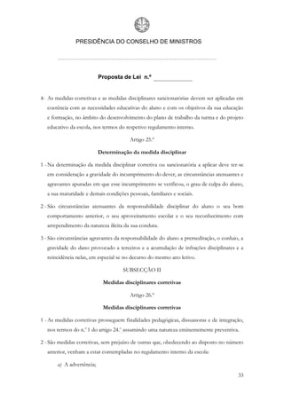 PRESIDÊNCIA DO CONSELHO DE MINISTROS




                           Proposta de Lei n.º


4- As medidas corretivas e as medidas disciplinares sancionatórias devem ser aplicadas em
   coerência com as necessidades educativas do aluno e com os objetivos da sua educação
   e formação, no âmbito do desenvolvimento do plano de trabalho da turma e do projeto
   educativo da escola, nos termos do respetivo regulamento interno.

                                        Artigo 25.º

                           Determinação da medida disciplinar

1 - Na determinação da medida disciplinar corretiva ou sancionatória a aplicar deve ter-se
   em consideração a gravidade do incumprimento do dever, as circunstâncias atenuantes e
   agravantes apuradas em que esse incumprimento se verificou, o grau de culpa do aluno,
   a sua maturidade e demais condições pessoais, familiares e sociais.

2 - São circunstâncias atenuantes da responsabilidade disciplinar do aluno o seu bom
   comportamento anterior, o seu aproveitamento escolar e o seu reconhecimento com
   arrependimento da natureza ilícita da sua conduta.

3 - São circunstâncias agravantes da responsabilidade do aluno a premeditação, o conluio, a
   gravidade do dano provocado a terceiros e a acumulação de infrações disciplinares e a
   reincidência nelas, em especial se no decurso do mesmo ano letivo.

                                     SUBSECÇÃO II

                            Medidas disciplinares corretivas

                                        Artigo 26.º

                            Medidas disciplinares corretivas

1 - As medidas corretivas prosseguem finalidades pedagógicas, dissuasoras e de integração,
   nos termos do n.o 1 do artigo 24.o, assumindo uma natureza eminentemente preventiva.

2 - São medidas corretivas, sem prejuízo de outras que, obedecendo ao disposto no número
   anterior, venham a estar contempladas no regulamento interno da escola:

       a) A advertência;
                                                                                        33
 