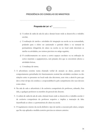PRESIDÊNCIA DO CONSELHO DE MINISTROS




                          Proposta de Lei n.º


       b) A ordem de saída da sala de aula e demais locais onde se desenvolva o trabalho
          escolar;

       c) A realização de tarefas e atividades de integração na escola ou na comunidade,
          podendo para o efeito ser aumentado o período diário e ou semanal de
          permanência obrigatória do aluno na escola ou no local onde decorram as
          tarefas ou atividades, nos termos previstos no artigo seguinte;

       d) O condicionamento no acesso a certos espaços escolares ou na utilização de
          certos materiais e equipamentos, sem prejuízo dos que se encontrem afectos a
          atividades letivas;

       e) A mudança de turma.

3 - A advertência consiste numa chamada verbal de atenção ao aluno, perante um
   comportamento perturbador do funcionamento normal das atividades escolares ou das
   relações entre os presentes no local onde elas decorrem, com vista a alertá-lo para que
   deve evitar tal tipo de conduta e a responsabilizá-lo pelo cumprimento dos seus deveres
   como aluno.

4 - Na sala de aula a advertência é da exclusiva competência do professor, cabendo, fora
   dela, a qualquer professor ou membro do pessoal não docente.

5 - A ordem de saída da sala de aula e demais locais onde se desenvolva o trabalho escolar é
   da exclusiva competência do professor respetivo e implica a marcação de falta
   injustificada ao aluno e a permanência do aluno na escola.

6 - O regulamento interno da escola definirá o tipo de tarefas a executar pelo aluno, sempre
   que lhe seja aplicada a medida corretiva prevista no número anterior.




                                                                                         34
 