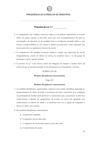 PRESIDÊNCIA DO CONSELHO DE MINISTROS




                          Proposta de Lei n.º


2 - O cumprimento das medidas corretivas realiza-se em período suplementar ao horário
   letivo, no espaço escolar ou fora dele, neste caso com acompanhamento dos pais ou
   encarregados de educação ou de entidade local ou localmente instalada idónea e que
   assuma coresponsabilizar-se, nos termos a definir em protocolo escrito celebrado nos
   termos previstos no regulamento interno da escola.

3 - O cumprimento das medidas corretivas realiza-se sempre sob supervisão da escola,
   designadamente, através do diretor de turma, do professor tutor e ou da equipa de
   integração e apoio, quando existam.

4 - O previsto no n.º 2 não isenta o aluno da obrigação de cumprir o horário letivo da
   turma em que se encontra inserido ou de permanecer na escola durante o mesmo.

                                       SUBSECÇÃO III

                          Medidas disciplinares sancionatórias

                                         Artigo 28.º

                          Medidas disciplinares sancionatórias

1 - As medidas disciplinares sancionatórias traduzem uma sanção disciplinar imputada ao
   comportamento do aluno, devendo a ocorrência dos factos suscetíveis de a configurar
   ser participada de imediato pelo professor ou funcionário que a presenciou ou dela teve
   conhecimento à direção do agrupamento de escolas ou escola não agrupada com
   conhecimento ao diretor de turma e ao professor tutor ou à equipa de integração e
   apoios ao aluno, caso existam.

2 - São medidas disciplinares sancionatórias:

       a) A repreensão registada;

       b) A suspensão até três dias úteis;

       c) A suspensão da escola entre quatro e doze dias úteis;

       d) A transferência de escola;
                                                                                       36
 