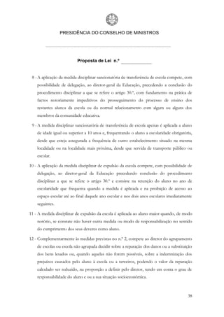 PRESIDÊNCIA DO CONSELHO DE MINISTROS




                          Proposta de Lei n.º


 8 - A aplicação da medida disciplinar sancionatória de transferência de escola compete, com
    possibilidade de delegação, ao diretor-geral da Educação, precedendo a conclusão do
    procedimento disciplinar a que se refere o artigo 30.º, com fundamento na prática de
    factos notoriamente impeditivos do prosseguimento do processo de ensino dos
    restantes alunos da escola ou do normal relacionamento com algum ou alguns dos
    membros da comunidade educativa.

 9 - A medida disciplinar sancionatória de transferência de escola apenas é aplicada a aluno
    de idade igual ou superior a 10 anos e, frequentando o aluno a escolaridade obrigatória,
    desde que esteja assegurada a frequência de outro estabelecimento situado na mesma
    localidade ou na localidade mais próxima, desde que servida de transporte público ou
    escolar.

10 - A aplicação da medida disciplinar de expulsão da escola compete, com possibilidade de
    delegação, ao diretor-geral da Educação precedendo conclusão do procedimento
    disciplinar a que se refere o artigo 30.º e consiste na retenção do aluno no ano de
    escolaridade que frequenta quando a medida é aplicada e na proibição de acesso ao
    espaço escolar até ao final daquele ano escolar e nos dois anos escolares imediatamente
    seguintes.

11 - A medida disciplinar de expulsão da escola é aplicada ao aluno maior quando, de modo
    notório, se constate não haver outra medida ou modo de responsabilização no sentido
    do cumprimento dos seus deveres como aluno.

12 - Complementarmente às medidas previstas no n.º 2, compete ao diretor do agrupamento
    de escolas ou escola não agrupada decidir sobre a reparação dos danos ou a substituição
    dos bens lesados ou, quando aquelas não forem possíveis, sobre a indemnização dos
    prejuízos causados pelo aluno à escola ou a terceiros, podendo o valor da reparação
    calculado ser reduzido, na proporção a definir pelo diretor, tendo em conta o grau de
    responsabilidade do aluno e ou a sua situação socioeconómica.



                                                                                         38
 