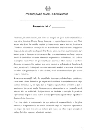 PRESIDÊNCIA DO CONSELHO DE MINISTROS




                          Proposta de Lei n.º




Finalmente, em último recurso, bem como nas situações em que o aluno for encaminhado
para oferta formativa diferente da que frequenta e o encaminhamento ocorra após 31 de
janeiro, a ineficácia das medidas previstas pode determinar: para os alunos a frequentar o
1.º ciclo do ensino básico, a retenção no ano de escolaridade respetivo, com a obrigação de
frequência das atividades escolares até final do ano letivo, ou até ao encaminhamento para
o novo percurso formativo, se ocorrer antes. Para os restantes alunos, tem lugar a retenção
no ano de escolaridade em curso, no caso de frequentarem o ensino básico, ou a exclusão
na disciplina ou disciplinas em que se verifique o excesso de faltas, tratando-se de alunos
do ensino secundário. Em qualquer dos casos, mantem-se a obrigação de frequência da
escola, em atividades de integração escolar e comunitária a definir pela mesma, até final do
ano letivo e até perfazerem os 18 anos de idade, ou até ao encaminhamento para o novo
percurso formativo.

Ressalvam-se as especificidades das modalidades formativas profissionalmente qualificantes
e das outras ofertas formativas que exigem níveis mínimos de cumprimento das cargas
horárias, remetendo-se, em regra, para a respetiva regulamentação específica e para o
regulamento interno da escola. Simultaneamente, salvaguardam-se as consequências da
reiterada falta de assiduidade, designadamente, as restrições à realização de provas de
equivalência à frequência ou de exames nacionais previstas na regulamentação específica de
algumas ofertas formativas.

Com vista, ainda, à implementação de uma cultura de responsabilidade e disciplina,
introduz-se a impossibilidade dos alunos assumirem cargos ou funções de representação
nos órgãos da escola nos casos de exclusão por excesso de faltas ou por aplicação de
medida disciplinar superior a advertência registada.




                                                                                          4
 