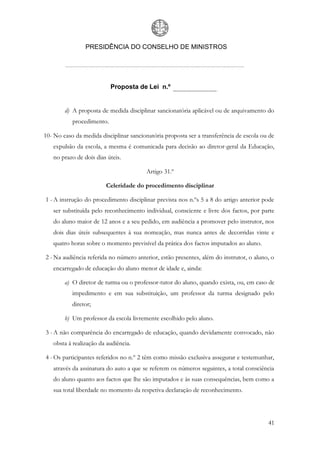 PRESIDÊNCIA DO CONSELHO DE MINISTROS




                           Proposta de Lei n.º


        d) A proposta de medida disciplinar sancionatória aplicável ou de arquivamento do
           procedimento.

10- No caso da medida disciplinar sancionatória proposta ser a transferência de escola ou de
   expulsão da escola, a mesma é comunicada para decisão ao diretor-geral da Educação,
   no prazo de dois dias úteis.

                                        Artigo 31.º

                        Celeridade do procedimento disciplinar

1 - A instrução do procedimento disciplinar prevista nos n.ºs 5 a 8 do artigo anterior pode
   ser substituída pelo reconhecimento individual, consciente e livre dos factos, por parte
   do aluno maior de 12 anos e a seu pedido, em audiência a promover pelo instrutor, nos
   dois dias úteis subsequentes à sua nomeação, mas nunca antes de decorridas vinte e
   quatro horas sobre o momento previsível da prática dos factos imputados ao aluno.

2 - Na audiência referida no número anterior, estão presentes, além do instrutor, o aluno, o
   encarregado de educação do aluno menor de idade e, ainda:

        a) O diretor de turma ou o professor-tutor do aluno, quando exista, ou, em caso de
           impedimento e em sua substituição, um professor da turma designado pelo
           diretor;

        b) Um professor da escola livremente escolhido pelo aluno.

3 - A não comparência do encarregado de educação, quando devidamente convocado, não
   obsta à realização da audiência.

4 - Os participantes referidos no n.º 2 têm como missão exclusiva assegurar e testemunhar,
   através da assinatura do auto a que se referem os números seguintes, a total consciência
   do aluno quanto aos factos que lhe são imputados e às suas consequências, bem como a
   sua total liberdade no momento da respetiva declaração de reconhecimento.




                                                                                         41
 