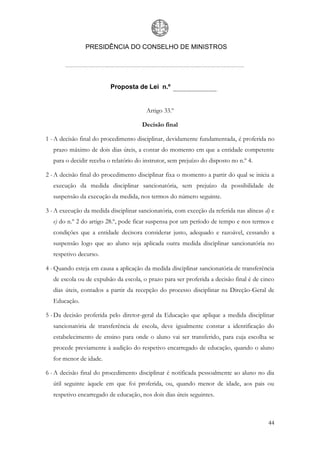 PRESIDÊNCIA DO CONSELHO DE MINISTROS




                          Proposta de Lei n.º


                                         Artigo 33.º

                                       Decisão final

1 - A decisão final do procedimento disciplinar, devidamente fundamentada, é proferida no
   prazo máximo de dois dias úteis, a contar do momento em que a entidade competente
   para o decidir receba o relatório do instrutor, sem prejuízo do disposto no n.º 4.

2 - A decisão final do procedimento disciplinar fixa o momento a partir do qual se inicia a
   execução da medida disciplinar sancionatória, sem prejuízo da possibilidade de
   suspensão da execução da medida, nos termos do número seguinte.

3 - A execução da medida disciplinar sancionatória, com exceção da referida nas alíneas d) e
   e) do n.º 2 do artigo 28.º, pode ficar suspensa por um período de tempo e nos termos e
   condições que a entidade decisora considerar justo, adequado e razoável, cessando a
   suspensão logo que ao aluno seja aplicada outra medida disciplinar sancionatória no
   respetivo decurso.

4 - Quando esteja em causa a aplicação da medida disciplinar sancionatória de transferência
   de escola ou de expulsão da escola, o prazo para ser proferida a decisão final é de cinco
   dias úteis, contados a partir da recepção do processo disciplinar na Direção-Geral de
   Educação.

5 - Da decisão proferida pelo diretor-geral da Educação que aplique a medida disciplinar
   sancionatória de transferência de escola, deve igualmente constar a identificação do
   estabelecimento de ensino para onde o aluno vai ser transferido, para cuja escolha se
   procede previamente à audição do respetivo encarregado de educação, quando o aluno
   for menor de idade.

6 - A decisão final do procedimento disciplinar é notificada pessoalmente ao aluno no dia
   útil seguinte àquele em que foi proferida, ou, quando menor de idade, aos pais ou
   respetivo encarregado de educação, nos dois dias úteis seguintes.



                                                                                         44
 