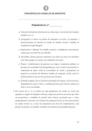 PRESIDÊNCIA DO CONSELHO DE MINISTROS




                         Proposta de Lei n.º


      a) Atuar preventivamente relativamente aos alunos que se encontrem nas situações
         referidas no n.º 1;

      b) Acompanhar os alunos nos planos de integração na escola e na aquisição e
         desenvolvimento de métodos de estudo, de trabalho escolar e medidas de
         recuperação da aprendizagem;

      c) Supervisionar a aplicação de medidas corretivas e disciplinares sancionatórias,
         sempre que essa missão lhe seja atribuída;

      d) Aconselhar e propor percursos alternativos aos alunos em risco, em articulação
         com outras equipas ou serviços com atribuições nessa área;

      e) Propor o estabelecimento de parcerias com órgãos e instituições, públicas ou
         privadas, da comunidade local, designadamente, com o tecido socioeconómico e
         empresarial, de apoio social na comunidade, de modo a participarem na
         proposta ou execução das diferentes medidas de integração escolar, social ou
         profissional dos jovens em risco previstas neste Estatuto;

      f) Estabelecer ligação com as comissões de proteção de crianças e jovens em risco,
         designadamente, para os efeitos e medidas previstas neste Estatuto, relativas ao
         aluno e ou às suas famílias.

5 - Nos termos do n.º 1, no âmbito de cada agrupamento de escolas ou escola não
  agrupada, as equipas de integração oferecem, sempre que possível, um serviço que cubra
  em permanência a totalidade da período letivo diurno, recorrendo para o efeito,
  designadamente a docentes com ausência de componente letiva, às horas provenientes
  do crédito horário ou a horas da componente não letiva de estabelecimento, sem
  prejuízo do incentivo ao trabalho voluntário de membros da comunidade educativa.




                                                                                      47
 