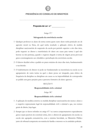 PRESIDÊNCIA DO CONSELHO DE MINISTROS




                            Proposta de Lei n.º


                                         Artigo 37.º

                             Salvaguarda da convivência escolar

1 - Qualquer professor ou aluno da turma contra quem outro aluno tenha praticado ato de
   agressão moral ou física, do qual tenha resultado a aplicação efetiva de medida
   disciplinar sancionatória de suspensão da escola por período superior a oito dias úteis,
   pode requerer ao diretor a transferência do aluno em causa para turma à qual não
   lecione ou não pertença, quando o regresso daquele à turma de origem possa provocar
   grave constrangimento aos ofendidos e perturbação da convivência escolar.

2 - O diretor decidirá sobre o pedido no prazo máximo de cinco dias úteis, fundamentando
   a sua decisão.

3 - O indeferimento do diretor só pode ser fundamentado na inexistência na escola ou no
   agrupamento de outra turma na qual o aluno possa ser integrado, para efeitos da
   frequência da disciplina ou disciplinas em causa ou na impossibilidade de corresponder
   ao pedido sem grave prejuízo para o percurso formativo do aluno agressor.

                                        SECÇÃO V

                              Responsabilidade civil e criminal

                                         Artigo 38.º

                              Responsabilidade civil e criminal

1 - A aplicação de medida corretiva ou medida disciplinar sancionatória não isenta o aluno e
   o respetivo representante legal da responsabilidade civil e criminal a que, nos termos
   gerais de direito, haja lugar.

2 - Sempre que os factos referidos no artigo 47.º ou outros comportamentos especialmente
   graves sejam passíveis de constituir crime, deve o diretor do agrupamento de escolas ou
   escola não agrupada comunicá-los, com a máxima brevidade, ao Ministério Público
   junto do tribunal competente em matéria de família e menores ou às entidades policiais.

                                                                                         49
 