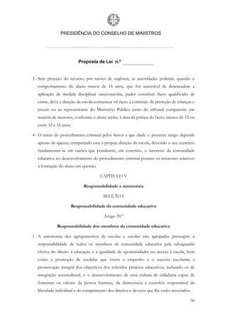 PRESIDÊNCIA DO CONSELHO DE MINISTROS




                        Proposta de Lei n.º


3 - Sem prejuízo do recurso, por razões de urgência, às autoridades policiais, quando o
  comportamento do aluno menor de 16 anos, que for suscetível de desencadear a
  aplicação de medida disciplinar sancionatória, puder constituir facto qualificado de
  crime, deve a direção da escola comunicar tal facto à comissão de proteção de crianças e
  jovens ou ao representante do Ministério Público junto do tribunal competente em
  matéria de menores, conforme o aluno tenha, à data da prática do facto, menos de 12 ou
  entre 12 e 16 anos.

4 - O início do procedimento criminal pelos factos a que alude o presente artigo depende
  apenas de queixa, competindo esta à própria direção da escola, devendo o seu exercício
  fundamentar-se em razões que ponderem, em concreto, o interesse da comunidade
  educativa no desenvolvimento do procedimento criminal perante os interesses relativos
  à formação do aluno em questão.

                                     CAPÍTULO V

                           Responsabilidade e autonomia

                                      SECÇÃO I

                    Responsabilidade da comunidade educativa

                                       Artigo 39.º

             Responsabilidade dos membros da comunidade educativa

1 - A autonomia dos agrupamentos de escolas e escolas não agrupadas pressupõe a
  responsabilidade de todos os membros da comunidade educativa pela salvaguarda
  efetiva do direito à educação e à igualdade de oportunidades no acesso à escola, bem
  como a promoção de medidas que visem o empenho e o sucesso escolares, a
  prossecução integral dos objectivos dos referidos projetos educativos, incluindo os de
  integração sociocultural, e o desenvolvimento de uma cultura de cidadania capaz de
  fomentar os valores da pessoa humana, da democracia e exercício responsável da
  liberdade individual e do cumprimento dos direitos e deveres que lhe estão associados.

                                                                                       50
 