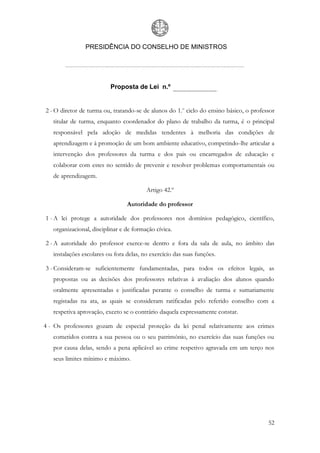 PRESIDÊNCIA DO CONSELHO DE MINISTROS




                          Proposta de Lei n.º


2 - O diretor de turma ou, tratando-se de alunos do 1.o ciclo do ensino básico, o professor
   titular de turma, enquanto coordenador do plano de trabalho da turma, é o principal
   responsável pela adoção de medidas tendentes à melhoria das condições de
   aprendizagem e à promoção de um bom ambiente educativo, competindo-lhe articular a
   intervenção dos professores da turma e dos pais ou encarregados de educação e
   colaborar com estes no sentido de prevenir e resolver problemas comportamentais ou
   de aprendizagem.

                                         Artigo 42.º

                                 Autoridade do professor

1 - A lei protege a autoridade dos professores nos domínios pedagógico, científico,
   organizacional, disciplinar e de formação cívica.

2 - A autoridade do professor exerce-se dentro e fora da sala de aula, no âmbito das
   instalações escolares ou fora delas, no exercício das suas funções.

3 - Consideram-se suficientemente fundamentadas, para todos os efeitos legais, as
   propostas ou as decisões dos professores relativas à avaliação dos alunos quando
   oralmente apresentadas e justificadas perante o conselho de turma e sumariamente
   registadas na ata, as quais se consideram ratificadas pelo referido conselho com a
   respetiva aprovação, exceto se o contrário daquela expressamente constar.

4 - Os professores gozam de especial proteção da lei penal relativamente aos crimes
   cometidos contra a sua pessoa ou o seu património, no exercício das suas funções ou
   por causa delas, sendo a pena aplicável ao crime respetivo agravada em um terço nos
   seus limites mínimo e máximo.




                                                                                        52
 