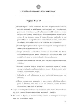 PRESIDÊNCIA DO CONSELHO DE MINISTROS




                         Proposta de Lei n.º


       g) Contribuir para o correto apuramento dos factos em procedimento de índole
          disciplinar instaurado ao seu educando, participando nos atos e procedimentos
          para os quais for notificado e, sendo aplicada a este medida corretiva ou medida
          disciplinar sancionatória, diligenciar para que a mesma prossiga os objetivos de
          reforço da sua formação cívica, do desenvolvimento equilibrado da sua
          personalidade, da sua capacidade de se relacionar com os outros, da sua plena
          integração na comunidade educativa e do seu sentido de responsabilidade;

       h) Contribuir para a preservação da segurança e integridade física e psicológica de
          todos os que participam na vida da escola;

       i) Integrar ativamente a comunidade educativa no desempenho das demais
          responsabilidades desta, em especial informando-a e informando-se sobre todas
          as matérias relevantes no processo educativo dos seus educandos;

       j) Comparecer na escola sempre que tal se revele necessário ou quando para tal for
          solicitado;

       k) Conhecer o presente Estatuto, bem como o regulamento interno da escola e
          subscrever declaração anual de aceitação do mesmo e de compromisso ativo
          quanto ao seu cumprimento integral;

       l) Indemnizar a escola relativamente a danos patrimoniais causados pelo seu
          educando;

       m) Manter constantemente atualizados os seus contactos telefónico, endereço
          postal e eletrónico, bem como os do seu educando, quando diferentes,
          informando a escola em caso de alteração.

3 - Os pais ou encarregados de educação são responsáveis pelos deveres dos seus filhos e
  educandos, em especial, quanto à assiduidade, pontualidade e disciplina.

4 - Para efeitos do disposto no presente Estatuto, considera-se encarregado de educação
  quem tiver menores à sua guarda:

                                                                                       54
 
