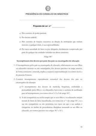 PRESIDÊNCIA DO CONSELHO DE MINISTROS




                          Proposta de Lei n.º


       a) Pelo exercício do poder parental;

       b) Por decisão judicial;

       c) Pelo exercício de funções executivas na direção de instituições que tenham
          menores, a qualquer título, à sua responsabilidade;

       d) Por mera autoridade de facto ou por delegação, devidamente comprovada, por
          parte de qualquer das entidades referidas nas alíneas anteriores.

                                        Artigo 44.º

   Incumprimento dos deveres por parte dos pais ou encarregados de educação

1 - O incumprimento pelos pais ou encarregados de educação, relativamente aos seus filhos
  ou educandos menores ou não emancipados, dos deveres previstos no artigo anterior,
  de forma consciente e reiterada, implica a respetiva responsabilização nos termos da lei e
  do presente Estatuto.

2 - Constitui incumprimento especialmente censurável dos deveres dos pais ou
  encarregados de educação:

       a) O incumprimento dos deveres de matrícula, frequência, assiduidade e
          pontualidade pelos filhos e ou educandos, bem como a ausência de justificação
          para tal incumprimento, nos termos dos n.ºs 2 a 5 do artigo 16.º;

       b) A não comparência na escola sempre que os seus filhos e ou educandos atinjam
          metade do limite de faltas injustificadas, nos termos do n.º 3 do artigo 18.º, ou a
          sua não comparência ou não pronúncia, nos casos em que a sua audição é
          obrigatória, no âmbito de procedimento disciplinar instaurado ao seu filho ou
          educando, nos termos previstos nos artigos 30.º e 31.º;




                                                                                          55
 