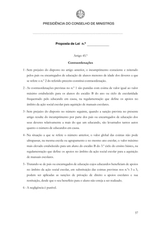 PRESIDÊNCIA DO CONSELHO DE MINISTROS




                           Proposta de Lei n.º


                                         Artigo 45.º

                                     Contraordenações

1 - Sem prejuízo do disposto no artigo anterior, o incumprimento consciente e reiterado
   pelos pais ou encarregados de educação de alunos menores de idade dos deveres a que
   se refere o n.º 2 do referido preceito constitui contraordenação.

2 - As contraordenações previstas no n.º 1 são punidas com coima de valor igual ao valor
   máximo estabelecido para os alunos do escalão B do ano ou ciclo de escolaridade
   frequentado pelo educando em causa, na regulamentação que define os apoios no
   âmbito da ação social escolar para aquisição de manuais escolares.

3 - Sem prejuízo do disposto no número seguinte, quando a sanção prevista no presente
   artigo resulte do incumprimento por parte dos pais ou encarregados de educação dos
   seus deveres relativamente a mais do que um educando, são levantados tantos autos
   quanto o número de educandos em causa.

4 - Na situação a que se refere o número anterior, o valor global das coimas não pode
   ultrapassar, na mesma escola ou agrupamento e no mesmo ano escolar, o valor máximo
   mais elevado estabelecido para um aluno do escalão B do 3.º ciclo do ensino básico, na
   regulamentação que define os apoios no âmbito da ação social escolar para a aquisição
   de manuais escolares.

5 - Tratando-se de pais ou encarregados de educação cujos educandos beneficiam de apoios
   no âmbito da ação social escolar, em substituição das coimas previstas nos n.ºs 3 a 5,
   podem ser aplicadas as sanções de privação de direito a apoios escolares e sua
   restituição, desde que o seu benefício para o aluno não esteja a ser realizado.

6 - A negligência é punível.




                                                                                      57
 