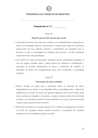 PRESIDÊNCIA DO CONSELHO DE MINISTROS




                          Proposta de Lei n.º


                                        Artigo 46.º

                       Papel do pessoal não docente das escolas

1 - O pessoal não docente das escolas deve colaborar no acompanhamento e integração dos
   alunos na comunidade educativa, incentivando o respeito pelas regras de convivência,
   promovendo um bom ambiente educativo e contribuindo, em articulação com os
   docentes, os pais ou encarregados de educação, para prevenir e resolver problemas
   comportamentais e de aprendizagem.

2 - Aos técnicos de serviços de psicologia e orientação escolar e profissional, integrados ou
   não em equipas, incumbe ainda o papel especial de colaborar na identificação e
   prevenção de situações problemáticas de alunos e fenómenos de violência, na
   elaboração de planos de acompanhamento para estes, envolvendo a comunidade
   educativa.

                                        Artigo 47.º

                            Intervenção de outras entidades

1 - Perante situação de perigo para a segurança, saúde, ou educação do aluno,
   designadamente por ameaça à sua integridade física ou psicológica, deve o diretor do
   agrupamento de escolas ou escola não agrupada diligenciar para lhe pôr termo, pelos
   meios estritamente adequados e necessários e sempre com preservação da vida privada
   do aluno e da sua família, atuando de modo articulado com os pais, representante legal
   ou quem tenha a guarda de facto do aluno.

2 - Para efeitos do disposto no número anterior, deve o diretor do agrupamento de escolas
   ou escola não agrupada solicitar, quando necessário, a cooperação das entidades
   competentes do sector público, privado ou social.




                                                                                          59
 