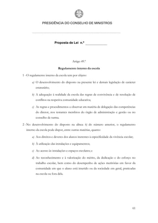 PRESIDÊNCIA DO CONSELHO DE MINISTROS




                         Proposta de Lei n.º




                                        Artigo 49.º

                            Regulamento interno da escola

1 - O regulamento interno da escola tem por objeto:

       a) O desenvolvimento do disposto na presente lei e demais legislação de carácter
          estatutário;

       b) A adequação à realidade da escola das regras de convivência e de resolução de
          conflitos na respetiva comunidade educativa;

       c) As regras e procedimentos a observar em matéria de delegação das competências
          do diretor, nos restantes membros do órgão de administração e gestão ou no
          conselho de turma.

2 - No desenvolvimento do disposto na alínea b) do número anterior, o regulamento
  interno da escola pode dispor, entre outras matérias, quanto:

       a) Aos direitos e deveres dos alunos inerentes à especificidade da vivência escolar;

       b) À utilização das instalações e equipamentos;

       c) Ao acesso às instalações e espaços escolares; e

       d) Ao reconhecimento e à valorização do mérito, da dedicação e do esforço no
          trabalho escolar, bem como do desempenho de ações meritórias em favor da
          comunidade em que o aluno está inserido ou da sociedade em geral, praticadas
          na escola ou fora dela.




                                                                                          61
 