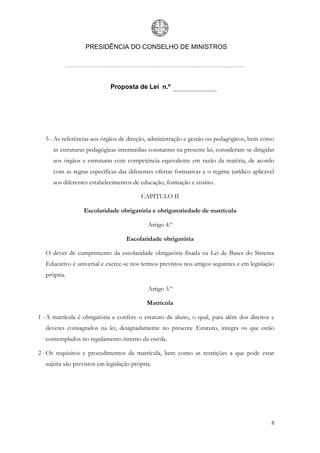 PRESIDÊNCIA DO CONSELHO DE MINISTROS




                              Proposta de Lei n.º




   5 - As referências aos órgãos de direção, administração e gestão ou pedagógicos, bem como
      às estruturas pedagógicas intermédias constantes na presente lei, consideram-se dirigidas
      aos órgãos e estruturas com competência equivalente em razão da matéria, de acordo
      com as regras específicas das diferentes ofertas formativas e o regime jurídico aplicável
      aos diferentes estabelecimentos de educação, formação e ensino.

                                          CAPÍTULO II

                  Escolaridade obrigatória e obrigatoriedade de matrícula

                                             Artigo 4.º

                                    Escolaridade obrigatória

   O dever de cumprimento da escolaridade obrigatória fixada na Lei de Bases do Sistema
   Educativo é universal e exerce-se nos termos previstos nos artigos seguintes e em legislação
   própria.

                                             Artigo 5.º

                                             Matrícula

1 - A matrícula é obrigatória e confere o estatuto de aluno, o qual, para além dos direitos e
   deveres consagrados na lei, designadamente no presente Estatuto, integra os que estão
   contemplados no regulamento interno da escola.

2 - Os requisitos e procedimentos da matrícula, bem como as restrições a que pode estar
   sujeita são previstos em legislação própria.




                                                                                             8
 