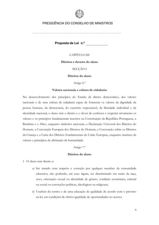 PRESIDÊNCIA DO CONSELHO DE MINISTROS




                             Proposta de Lei n.º


                                       CAPÍTULO III

                                Direitos e deveres do aluno

                                         SECÇÃO I

                                     Direitos do aluno

                                          Artigo 6.º

                        Valores nacionais e cultura de cidadania

No desenvolvimento dos princípios do Estado de direito democrático, dos valores
nacionais e de uma cultura de cidadania capaz de fomentar os valores da dignidade da
pessoa humana, da democracia, do exercício responsável, da liberdade individual e da
identidade nacional, o aluno tem o direito e o dever de conhecer e respeitar ativamente os
valores e os princípios fundamentais inscritos na Constituição da República Portuguesa, a
Bandeira e o Hino, enquanto símbolos nacionais, a Declaração Universal dos Direitos do
Homem, a Convenção Europeia dos Direitos do Homem, a Convenção sobre os Direitos
da Criança e a Carta dos Direitos Fundamentais da União Europeia, enquanto matrizes de
valores e princípios de afirmação da humanidade.

                                          Artigo 7.º

                                     Direitos do aluno

1 - O aluno tem direito a:

       a) Ser tratado com respeito e correção por qualquer membro da comunidade
           educativa, não podendo, em caso algum, ser discriminado em razão da raça,
           sexo, orientação sexual ou identidade de género, condição económica, cultural
           ou social ou convicções políticas, ideológicas ou religiosas;

       b) Usufruir do ensino e de uma educação de qualidade de acordo com o previsto
           na lei, em condições de efetiva igualdade de oportunidades no acesso;



                                                                                        9
 