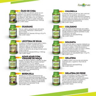 Óleo de chia                                              Chlorella
O Óleo de Chia é um alimento natural, rico em             A Chlorella destaca-se pelo seu valor nutricional,
proteínas e com grande concentração de                    elevado teor de proteínas, aminoácidos,
Ômega 3, essencial para o bom funcionamento               vitaminas e clorofila. Esses elementos participam
do organismo. Além disso, é rico em Cálcio e              da construção das células e da manutenção de
vitaminas do complexo B. Contém ácido fólico.             funções orgânicas (indispensável aos idosos).
Apresentação: 60 Cápsulas(500mg e 1000mg).                Apresentação:60 cápsulas(400mg).
Não contém Glúten.                                        Não contém Glúten.


       guaraná                                                 Colágeno
  Rico em cafeína, apresenta ação estimulante             Fonte de proteína de fácil absorção que contribui
  comprovada, melhorando o desempenho                     para a formação do colágeno orgânico (elasticidade
  físico e mental.                                        da pele). Presente em grande quantidade na pele,
  Apresentação: 60 Cápsulas (430mg) e 50 gr Pó.           nos tendões e nos ossos.
  Não contém Glúten.                                      Apresentação: 60 cápsulas(400mg).
                                                          Não contém Glúten.


       Lecitina de soja                                        Dolomita
  A Lecitina é constituida de ácidos graxos, fósforo,
  triglicérides e inositol, substâncias que o             Fonte natural de cálcio e magnésio (vitalidade aos
  organismo utiliza na construção dos tecidos             músculos e nervos), ambos atuam na elasticidade
  nervosos e cerebrais. As maiores fontes de              do músculo cardíaco. A Dolomita favorece a
  Lecitina nos alimentos são as leguminosas, sendo        absorção e fixação do cálcio nos ossos e artérias,
  a soja a mais rica.                                     ativa os sistemas enzimáticos do corpo,
  Apresentação:60 cápsulas (500mg e 1000mg).              elementos fundamentais para o organismo.
   Não contém Glúten.                                     Apresentação: 60 Cápsulas(900mg) e 100 gr Pó.
                                                          Não contém Glúten.
       Agar agar com
       vinagre de maçã                                         Gelatina
  Extraído de diversos gêneros e espécies de algas        A Gelatina contém nove dos dez aminoácidos
  marinhas vermelhas. Rico em fibras e também             essenciais para o organismo. Rica fonte de
  sais minerais (P, Fe, K, Cl, I), celulose,              proteína.
  anidrogalactose e proteínas. Fonte natural de           Apresentação:60 cápsulas(400mg)
  colágeno vegetal importante para previnir rugas e       Não contém Glúten.
  flacidez, bom para fortalecer cabelos, pele e unhas.
  Apresentação: 60 cápsulas(400mg).
  Não contém Glúten.

       Berinjela                                               Gelatina de peixe
  Alimento rico em fibras. Apresenta fórmula              Contém aminoácidos e Ômega 3, facilmente
  concentrada, que proporciona absorção eficiente,        digeridos e assimilados pelo organismo.
  já que a administração de três doses diárias equivale   Rica fonte de Ômega 3, poderoso antioxidante
  a aproximadamente 160g do fruto da berinjela.           que tem rápida absorção pelo organismo.
  Ajuda no controle do colesterol e triglecerídeos.       Possui ainda aminoácidos e minerais.
  Apresentação: 60 cápsulas(270mg).                       Apresentação:60 cápsulas (400mg).
  Não contém Glúten.                                      Não contém Glúten.
 