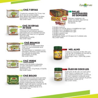 Chá 7 Ervas
                                                                                                Balas
O tradicional e verdadeiro Chá 7 Ervas, mais                                                    Mastigávies
de 25 anos de sucesso brasileiro.
Muito utilizado para a digestão e nas dietas.                           o
                                                                            gruda               de Gengibre




                                                                                 m
                                                                   Nã
Apresentação: 70g Infusão e 25 Sachês.                                                    Deliciosas, mastigáveis e não
Não contém Glúten.                                                  n
                                                                        os            e   grudam nos dentes. Disponível nas




                                                                                 s
                                                                             d e nt
                                                                                          versões Normal e Light.
                                                                                          Nos sabores:

    Chá 30 Ervas                                    • Gengibre tradicional
    30 dias                                         • Gengibre com própolis, alcaçuz e hortelã(Normal e Light)
Mistura de ervas tradicionalmente                   • Gengibre cravo e canela(Normal e Light)
conhecidas por seus refinados sabores e             • Gengibre, mel e própolis(Normal e Light)
balanceadas para uma verdadeira harmonia            • Gengibre, guaraná e açaí
de paladar e bem estar com um agradável             • Gengibre extra-forte
sabor de hortelã.                                   Apresentação: Display com 30 caixas com 8 unidades cada.
Apresentação: 60 sachês.                            Não contém Glúten.
Não contém Glúten.

        Chá Sinensis
        Camelia
                Branco
   Elaborado com as selecionadas folhas
   novas, com suas propriedades ainda
   concentradas.
   Tem forte atuação no metabolismo como                                                  Mel Alho
   antioxidante, prevenindo a ação destruitiva                                  A tradicional composição do Mel e Alho para
   das moléculas de radicias livres.                                            o seu dia a dia. Os benefícios do mel unido ao
   Apresentação: 25 Sachês.                                                     poder do alho em um só produto.
   Não contém Glúten.                                                           Apresentação: Frasco – 200ml. Não contém
                                                                                Glúten.

      Chá Sinensis
      Camelia
              Verde
Bebida consumida desde a antiguidade.
Um ótimo antioxidante e diurético com
benefícios à saúde.
Apresentação: 100 + 20 gr Infusão, 25 Sachês.
Não contém Glúten.                                                                        Óleo de coco liq
                                                                                Suplemento de alto valor com ação antioxi-
                                                                                dante. Reduz o colesterol total e o LDL,
                                                                                (mau colesterol),favorecendo o aumento do
      Chá Boldo                                                                 HDL (bom colesterol), contribuindo ainda
Chá concentrado de boldo pronto para beber.                                     para a perda de peso e redução de gordura.
Dose diária numa apresentação prática para                                      Apresentação: Líquido 220 ml.
correria do dia a dia. É só tomar e pronto.                                     Não contém Glúten.
O boldo é tradicionalmente conhecido por
auxiliar o fígado estimulando a secreção da bilis
e favorecendo a digestão de gorduras.
Apresentação: 56 Flaconetes de 10 ml.
Não contém Glúten.
 