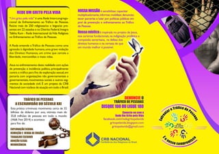 DENUNCIE O
TRÁFICO DE PESSOAS
facebook.com/redegritopelavida
gritopelavida.blogspot.com
gritopelavida@gmail.com
Conecte-se com a
Rede Um Grito pela Vida
“Um grito pela vida” é uma Rede Intercongrega-
cional de Enfrentamento ao Tráfico de Pessoas.
Reúne mais de 250 religiosas/os e leigos/as pre-
sentes em 22 estados e no Distrito Federal.Integra
Talitha Kum - Rede Internacional daVida Religiosa
no Enfrentamento aoTráfico de Pessoas.
REDE UM GRITO PELA VIDA
Atua no enfrentamento desta realidade com ações
de prevenção e incidência política, principalmente
contra o tráfico para fins de exploração sexual,em
parceria com organizações não governamentais e
governamentais,movimentos sociais e outros seg-
mentos da sociedade civil. É um projeto da CRB
Nacional com núcleos de atuação em todo o Brasil.
A Rede entende oTráfico de Pessoas como uma
agressão à dignidade humana,uma grave violação
dos Direitos Humanos, um crime que cerceia a
liberdade, mercantiliza e mata vidas.
TRÁFICO DE PESSOAS
A ESCRAVIDÃO DO SÉCULO XXI
EXPLORAÇÃO SEXUAL
REMOÇÃO E VENDA DE ÓRGÃOS
TRABALHO ESCRAVO
ADOÇÃO ILEGAL
MENDICÂNCIA
Esta prática criminosa movimenta cerca de 32
bilhões de dólares por ano, vitimiza mais de
35,8 milhões de pessoas em todo o mundo
(Walk Free 2014) e acontece
para fins de:
DISQUE 100 OU LIGUE 180
NOSSAMISSÃOé sensibilizar, capacitar
multiplicadoras/es,informar,mobilizar,denunciar,
tecer parcerias e lutar por políticas públicas em
prol da prevenção e enfrentamento ao Tráfico
de Pessoas.
Nossamísticaé inspirada no projeto de Jesus,
nos carismas fundacionais,na indignação profética e
compaixão samaritana, na defesa dos
direitos humanos e na certeza de que
um mundo melhor é possível.
 