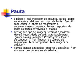Pauta   é básico :  pré-checagem do assunto. Ter os  dados, endereços e telefones  no corpo da Pauta.  Discutir com  editor  e  chefe de reportagem o encaminhamento da pauta. Prever  respostas  de todas as partes envolvidas e  citadas.  Pensar que tipo de imagem  teremos a mostrar. Haverá necessidade de pedir autorização para  gravar em algum lugar?  Precisaremos  levar o personagem ?  Tem imagem de câmera de segurança?  Tem  fotografia?  Tem imagem de arquivo ?    Vamos  pensar em pautas  criativas / em séries  / em assuntos  que podem ser abordados... 