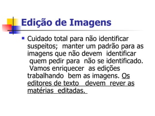 Edição de Imagens    Cuidado total para não identificar suspeitos;  manter um padrão para as imagens que não devem  identificar  quem pedir para  não se identificado.  Vamos enriquecer  as edições trabalhando  bem as imagens.  Os editores de texto   devem  rever as matérias  editadas.  