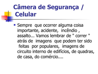 Câmera de Segurança /  Celular    Sempre  que ocorrer alguma coisa importante, acidente,  incêndio , assalto... Vamos lembrar de " correr " atrás de  imagens  que podem ter sido  feitas  por populares,  imagens de circuito interno de edifícios, de quadras, de casa, do comércio....  