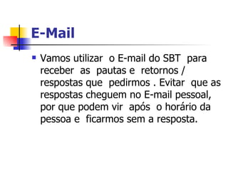 E-Mail   Vamos utilizar  o E-mail do SBT  para receber  as  pautas e  retornos / respostas que  pedirmos . Evitar  que as respostas cheguem no E-mail pessoal, por que podem vir  após  o horário da pessoa e  ficarmos sem a resposta. 