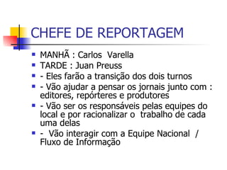CHEFE DE REPORTAGEM MANHÃ : Carlos  Varella  TARDE : Juan Preuss  - Eles farão a transição dos dois turnos  - Vão ajudar a pensar os jornais junto com : editores, repórteres e produtores  - Vão ser os responsáveis pelas equipes do local e por racionalizar o  trabalho de cada uma delas  -  Vão interagir com a Equipe Nacional  / Fluxo de Informação  