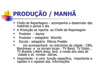 PRODUÇÃO / MANHÃ Chefe de Reportagem – acompanha o desenrolar das matérias e pensa o dia  A Produção se reporta  ao Chefe de Reportagem     Produtor  - Jayme      Produtor – estagiário  Wemilly      Escuta - estagiário  Márcia Praddo  Vai acompanhará  os noticiários da cidade : CBN, Bandnews  e  os jornais locais : TV Band, TV Globo , TV Brasília ).Além disso, fará  a ronda dos sites de  cidade e as  rondas  diárias.  Importante : é uma  função específica,  importante a rapidez e o repasse das  informações  