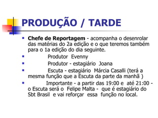 PRODUÇÃO / TARDE   Chefe de Reportagem  - acompanha o desenrolar das matérias do 2a edição e o que teremos também para o 1a edição do dia seguinte.               Produtor  Evenny               Produtor - estagiário  Joana               Escuta - estagiário  Márcia Casalli (terá a mesma função que a Escuta da parte da manhã )             Importante - a partir das 19:00 e  até 21:00 - o Escuta será o  Felipe Malta -  que é estagiário do Sbt Brasil  e vai reforçar  essa  função no local.  