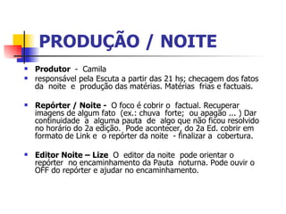PRODUÇÃO / NOITE   Produtor   -  Camila  responsável pela Escuta a partir das 21 hs; checagem dos fatos da  noite  e  produção das matérias. Matérias  frias e factuais.  Repórter / Noite -   O foco é cobrir o  factual. Recuperar imagens de algum fato  (ex.: chuva  forte;  ou apagão ... ) Dar continuidade  a  alguma pauta  de  algo que não ficou resolvido no horário do 2a edição.  Pode acontecer, do 2a Ed. cobrir em formato de Link e  o repórter da noite  - finalizar a  cobertura.  Editor Noite – Lize   O  editor da noite  pode orientar o repórter  no encaminhamento da Pauta  noturna. Pode ouvir o OFF do repórter e ajudar no encaminhamento.  