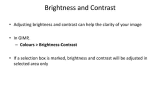 Brightness and Contrast
• Adjusting brightness and contrast can help the clarity of your image
• In GIMP,
– Colours > Brightness-Contrast
• If a selection box is marked, brightness and contrast will be adjusted in
selected area only
 