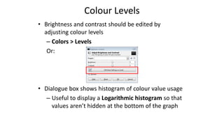 Colour Levels
• Brightness and contrast should be edited by
adjusting colour levels
– Colors > Levels
Or:
• Dialogue box shows histogram of colour value usage
– Useful to display a Logarithmic histogram so that
values aren’t hidden at the bottom of the graph
 