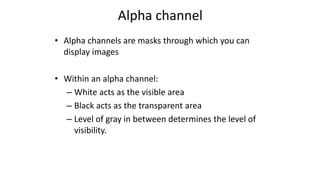 Alpha channel
• Alpha channels are masks through which you can
display images
• Within an alpha channel:
– White acts as the visible area
– Black acts as the transparent area
– Level of gray in between determines the level of
visibility.
 
